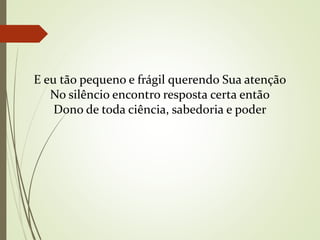 E eu tão pequeno e frágil querendo Sua atenção
No silêncio encontro resposta certa então
Dono de toda ciência, sabedoria e poder
 