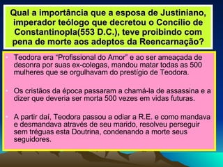 Qual a importância que a esposa de Justiniano, imperador teólogo que decretou o Concílio de Constantinopla(553 D.C.), teve proibindo com pena de morte aos adeptos da Reencarnação? Teodora era “Profissional do Amor” e ao ser ameaçada de desonra por suas ex-colegas, mandou matar todas as 500 mulheres que se orgulhavam do prestígio de Teodora. Os cristãos da época passaram a chamá-la de assassina e a dizer que deveria ser morta 500 vezes em vidas futuras. A partir daí, Teodora passou a odiar a R.E. e como mandava e desmandava através de seu marido, resolveu perseguir sem tréguas esta Doutrina, condenando a morte seus seguidores. 