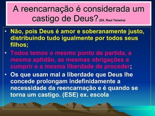 A reencarnação é considerada um castigo de Deus?   (EX. Raul Teixeira) Não, pois Deus é amor e soberanamente justo, distribuindo tudo igualmente por todos seus filhos; Todos temos o mesmo ponto de partida, a mesma aptidão, as mesmas obrigações a cumprir e a mesma liberdade de proceder ; Os que usam mal a liberdade que Deus lhe concede prolongam indefinidamente a necessidade da reencarnação e é quando se torna um castigo. (ESE) ex. escola 