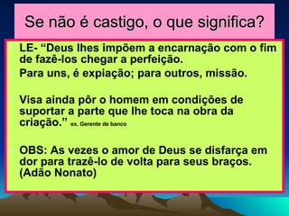 Se não é castigo, o que significa? LE- “Deus lhes impõem a encarnação com o fim de fazê-los chegar a perfeição. Para uns, é expiação; para outros, missão. Visa ainda pôr o homem em condições de suportar a parte que lhe toca na obra da criação.”  ex. Gerente de banco OBS: As vezes o amor de Deus se disfarça em dor para trazê-lo de volta para seus braços.  (Adão Nonato) 