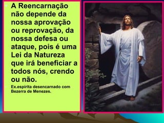 A Reencarnação não depende da nossa aprovação ou reprovação, da nossa defesa ou ataque, pois é uma Lei da Natureza que irá beneficiar a todos nós, crendo ou não.  Ex.espírita desencarnado com Bezerra de Menezes. 
