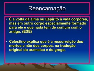 Reencarnação É a volta da alma ou Espírito à vida corpórea, mas em outro corpo especialmente formado para ele e que nada tem de comum com o antigo. (ESE) Celestino explica que é a ressurreição dos mortos e não dos corpos, na tradução original do aramaico e do grego. 
