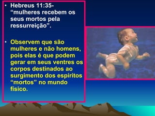 Hebreus 11:35- “mulheres recebem os seus mortos pela ressurreição”.  Observem que são mulheres e não homens, pois elas é que podem gerar em seus ventres os corpos destinados ao surgimento dos espíritos “mortos” no mundo físico. 