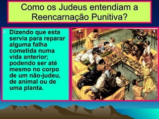 Como os Judeus entendiam a Reencarnação Punitiva? Dizendo que esta servia para reparar alguma falha cometida numa vida anterior; podendo ser até mesmo no corpo de um não-judeu, de animal ou de uma planta. 
