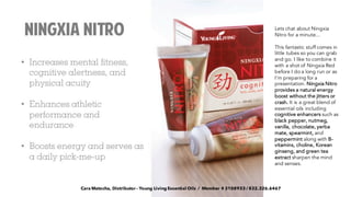 Lets chat about Ningxia
Nitro for a minute...
This fantastic stuff comes in
little tubes so you can grab
and go. I like to combine it
with a shot of Ningxia Red
before I do a long run or as
I'm preparing for a
presentation. Ningxia Nitro
provides a natural energy
boost without the jitters or
crash. It is a great blend of
essential oils including
cognitive enhancers such as
black pepper, nutmeg,
vanilla, chocolate, yerba
mate, spearmint, and
peppermint along with B-
vitamins, choline, Korean
ginseng, and green tea
extract sharpen the mind
and senses.
Cara Matocha, Distributor - Young Living Essential Oils / Member # 3108933 / 832.326.6467
 