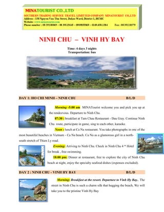 NINH CHU – VINH HY BAY
Time: 4 days 3 nights
Transportation: bus
DAY 1: HO CHI MINH – NINH CHU B/L/D
Morning -5:00 am MINATourist welcome you and pick you up at
the rendezvous. Departure to Ninh Chu.
07:30 : breakfast at Tam Chau Restaurant - Dau Giay. Continue Ninh
Chu route, participate in game, sing to each other, karaoke.
Noon : lunch at Ca Na restaurant. You take photographs in one of the
most beautiful beaches in Vietnam - Ca Na beach. Ca Na as a glamorous girl in a north-
south stretch of Thien Ly road.
Evening: Arriving to Ninh Chu. Check in Ninh Chu 4 * Hotel
for break , free swimming.
18:00 pm: Dinner at restaurant, free to explore the city of Ninh Chu
beach at night, enjoy the specialty seafood dishes (expenses excluded).
DAY 2 : NINH CHU - VINH HY BAY B/L/D
Morning: Breakfast at the resort. Departure to Vinh Hy Bay.. The
street in Ninh Chu is such a charm silk that hugging the beach, We will
take you to the pristine Vinh Hy Bay
 