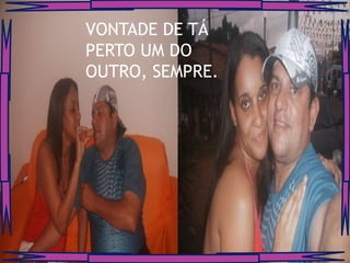 VONTADE DE TÁ
PERTO UM DO
OUTRO, SEMPRE.
 