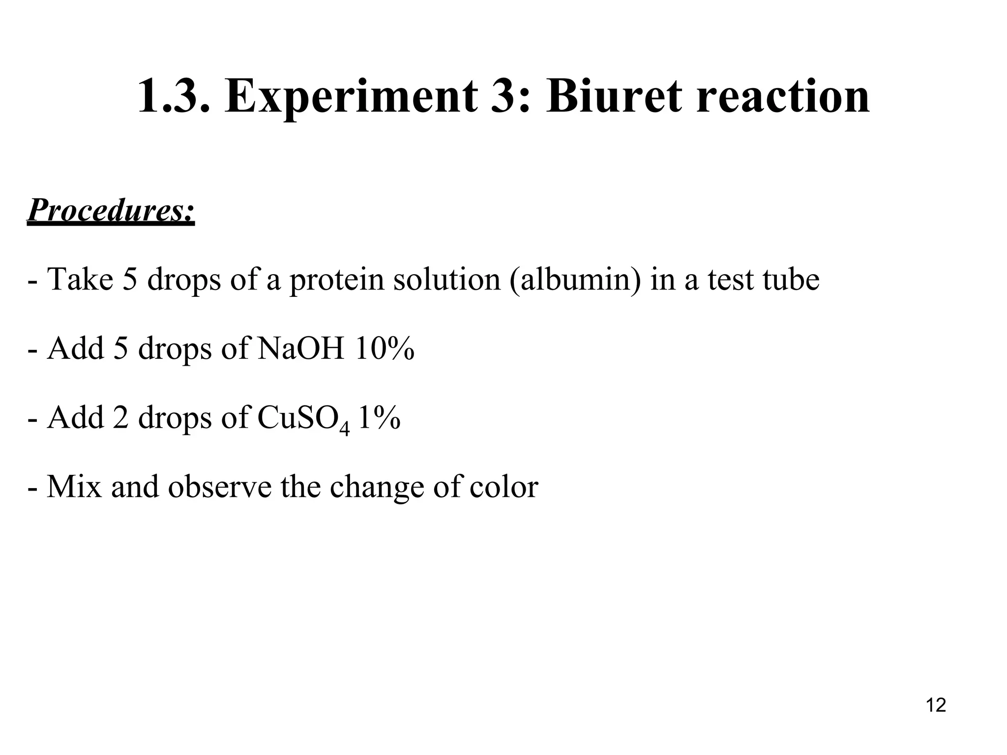 1.3. Experiment 3: Biuret reaction
Procedures:
- Take 5 drops of a protein solution (albumin) in a test tube
- Add 5 drops of NaOH 10%
- Add 2 drops of CuSO4 1%
- Mix and observe the change of color
12
 