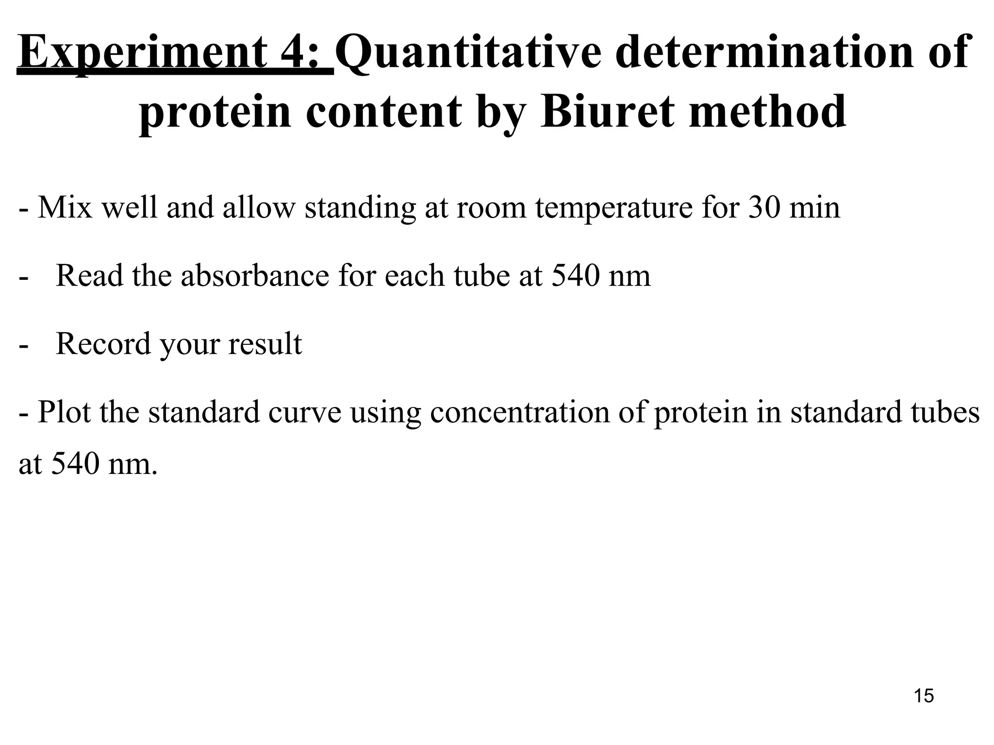 Experiment 4: Quantitative determination of
protein content by Biuret method
- Mix well and allow standing at room temperature for 30 min
- Read the absorbance for each tube at 540 nm
- Record your result
- Plot the standard curve using concentration of protein in standard tubes
at 540 nm.
15
 