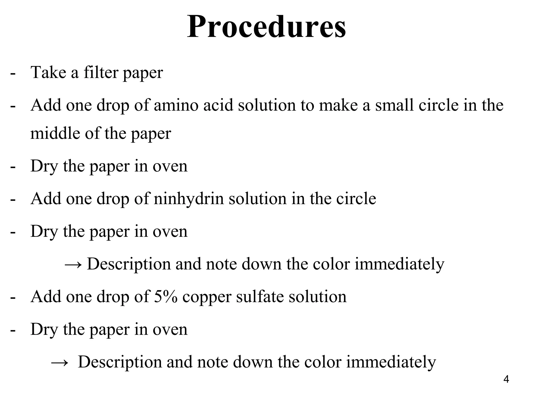 4
Procedures
- Take a filter paper
- Add one drop of amino acid solution to make a small circle in the
middle of the paper
- Dry the paper in oven
- Add one drop of ninhydrin solution in the circle
- Dry the paper in oven
→ Description and note down the color immediately
- Add one drop of 5% copper sulfate solution
- Dry the paper in oven
→ Description and note down the color immediately
 