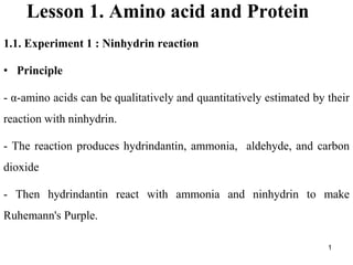 1
Lesson 1. Amino acid and Protein
1.1. Experiment 1 : Ninhydrin reaction
• Principle
- α-amino acids can be qualitatively and quantitatively estimated by their
reaction with ninhydrin.
- The reaction produces hydrindantin, ammonia, aldehyde, and carbon
dioxide
- Then hydrindantin react with ammonia and ninhydrin to make
Ruhemann's Purple.
 