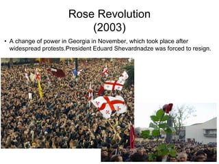 Rose Revolution
(2003)
• A change of power in Georgia in November, which took place after
widespread protests.President Eduard Shevardnadze was forced to resign.
 