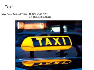 Taxi
Max Price Aroiund Tbilisi: 12 GEL (145 CZK)
3-4 GEL (48-60CZK)
 
