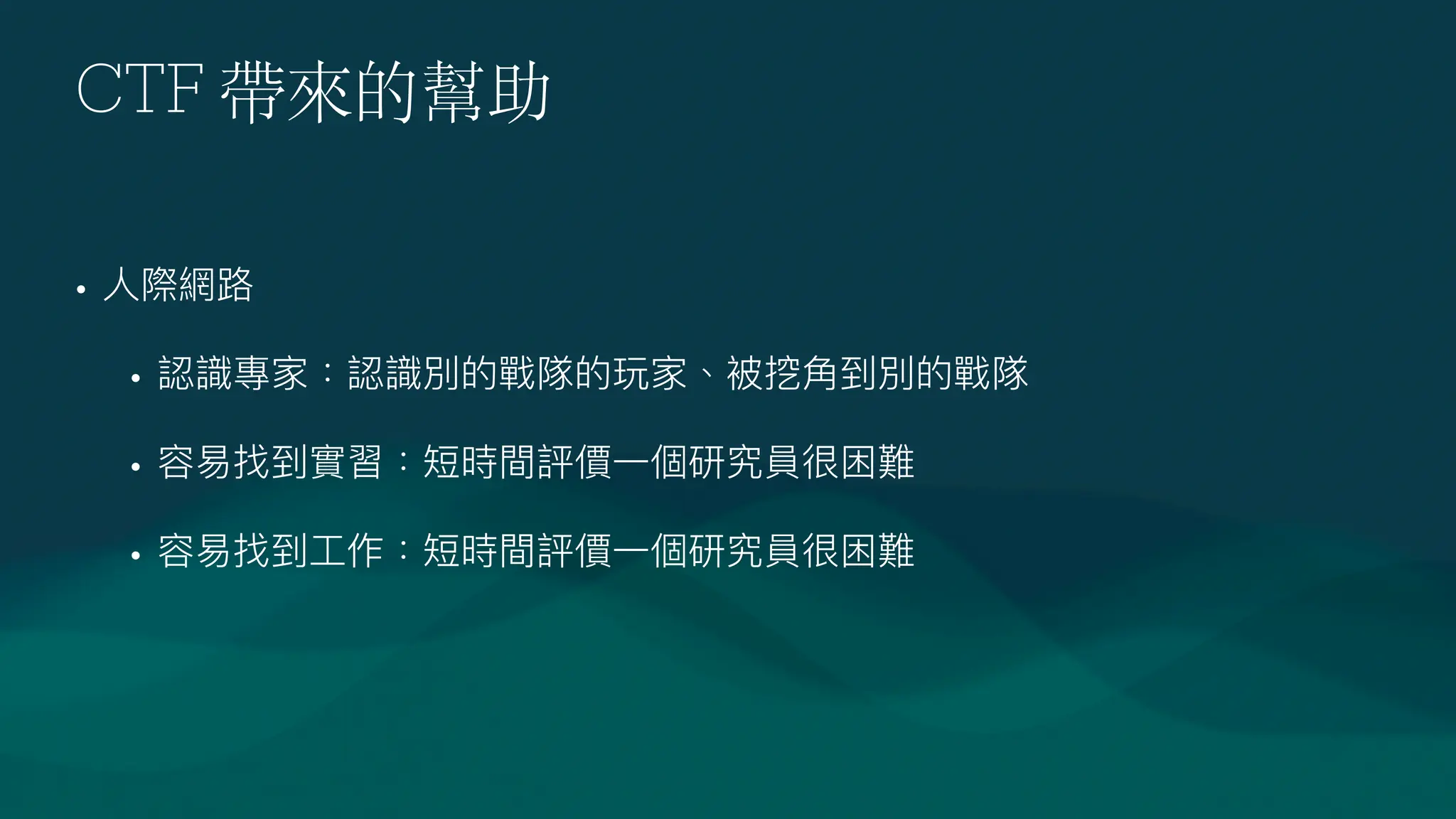 CTF 帶來的幫助
•
人
際網路
• 認識專家：認識別的戰隊的玩家、被挖
角
到別的戰隊
• 容易找到實習：短時間評價
一
個研究員很困難
• 容易找到
工
作：短時間評價
一
個研究員很困難
 