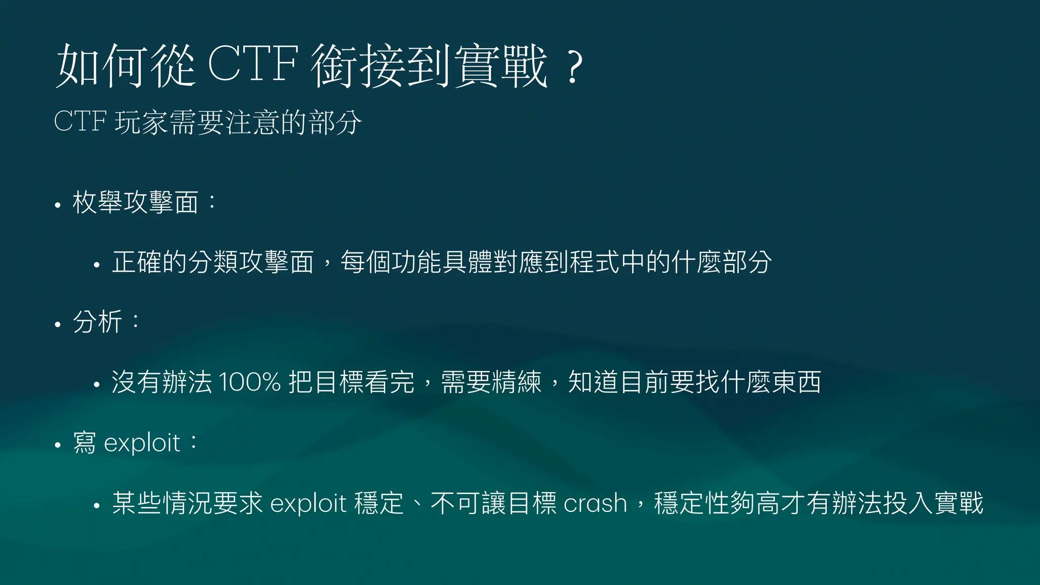 如何從 CTF 銜接到實戰
？
• 枚舉攻擊
面
：
• 正確的分類攻擊
面
，每個功能具體對應到程式中的什麼部分
• 分析：
• 沒有辦法 100% 把
目
標看完，需要精練，知道
目
前要找什麼東
西
• 寫 exploit：
• 某些情況要求 exploit 穩定、不可讓
目
標 cr
a
sh，穩定性夠
高
才有辦法投入實戰
CTF 玩家需要注意的部分
 