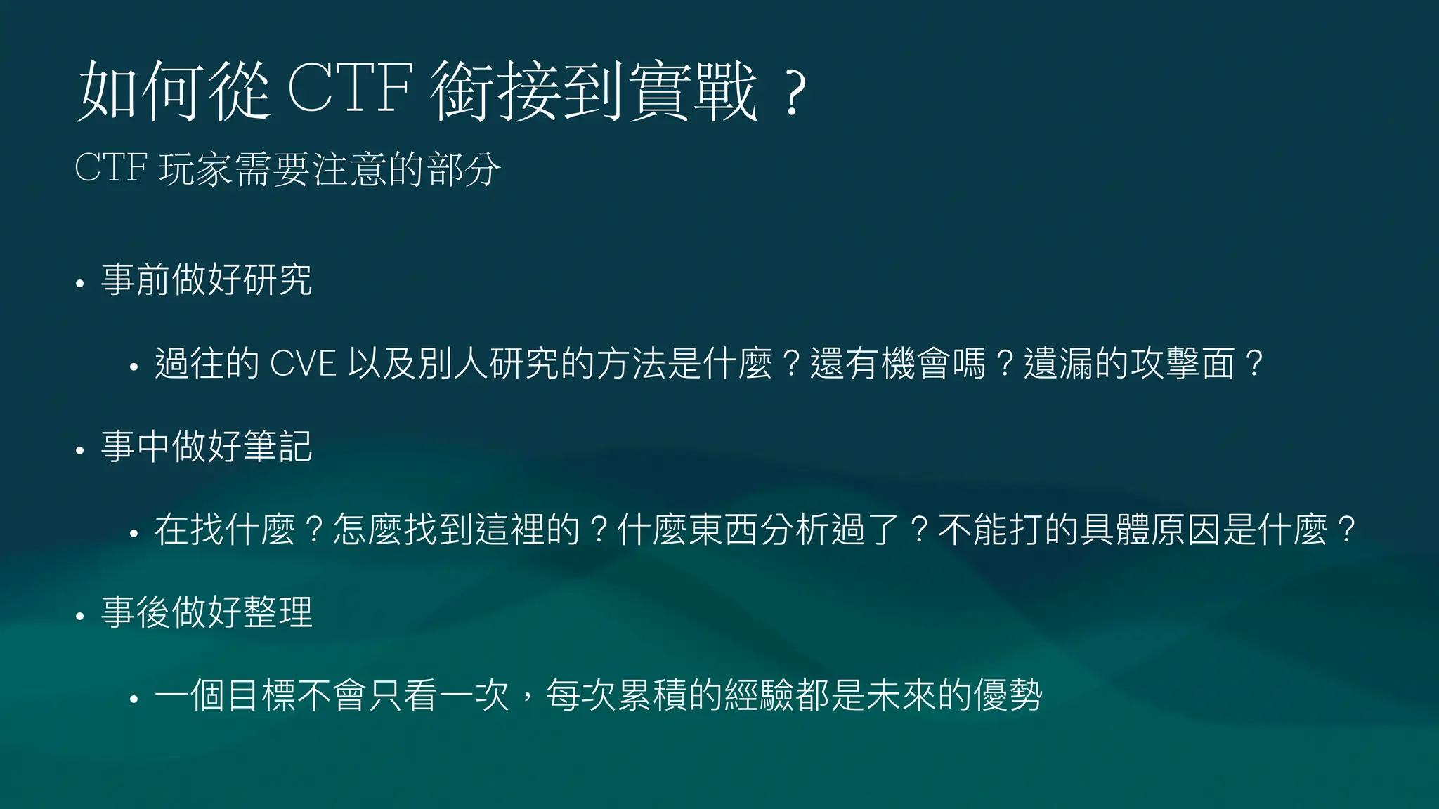 如何從 CTF 銜接到實戰
？
• 事前做好研究
• 過往的 CVE 以及別
人
研究的
方
法是什麼？還有機會嗎？遺漏的攻擊
面
？
• 事中做好筆記
• 在找什麼？怎麼找到這裡的？什麼東
西
分析過了？不能打的具體原因是什麼？
• 事後做好整理
•
一
個
目
標不會只看
一
次，每次累積的經驗都是未來的優勢
CTF 玩家需要注意的部分
 