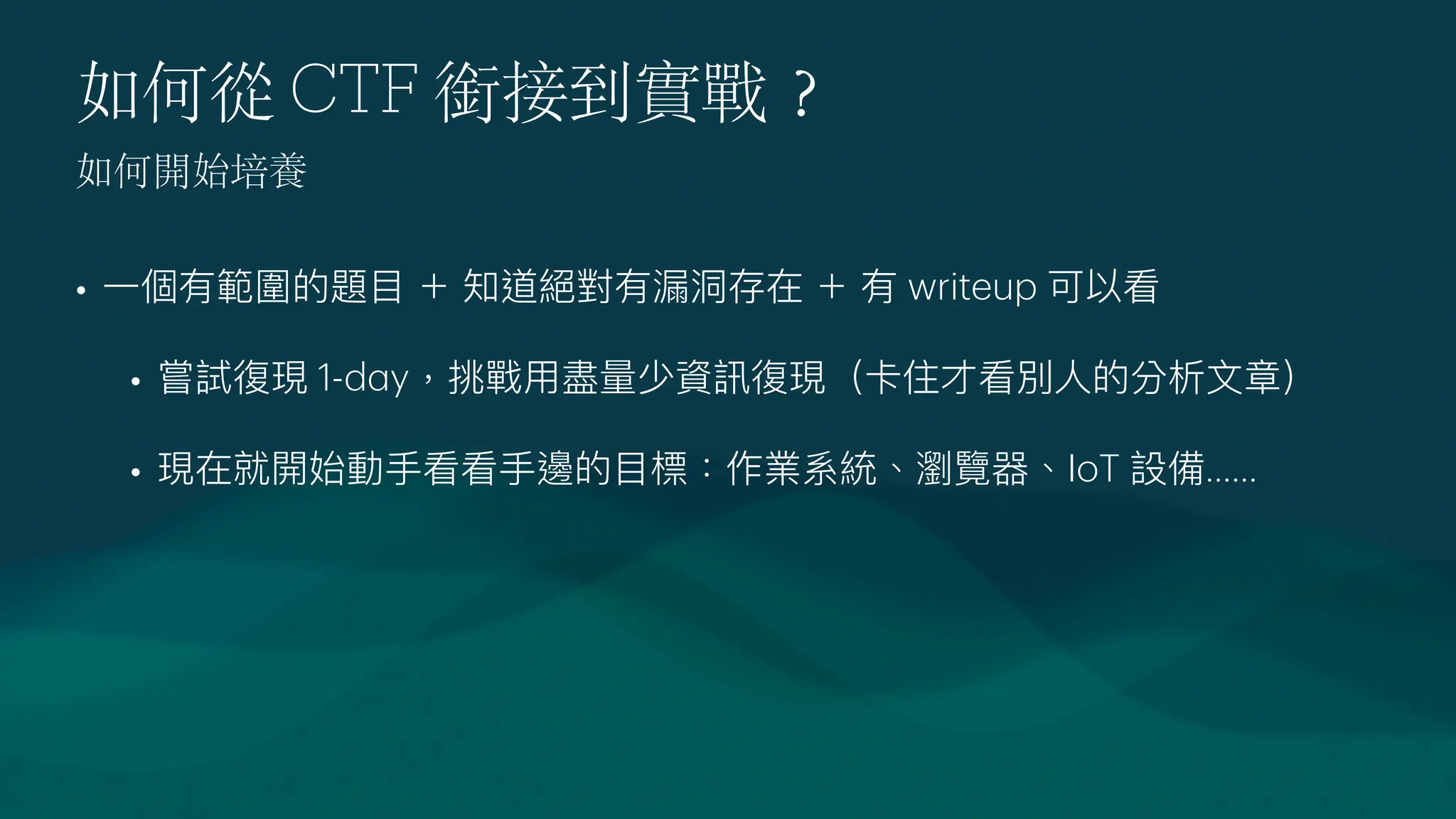 如何從 CTF 銜接到實戰
？
•
一
個有範圍的題
目
＋ 知道絕對有漏洞存在 ＋ 有 writeup 可以看
• 嘗試復現 1-d
a
y，挑戰
用
盡量少資訊復現（卡住才看別
人
的分析
文
章）
• 現在就開始動
手
看看
手
邊的
目
標：作業系統、瀏覽器、IoT 設備......
如何開始培養
 