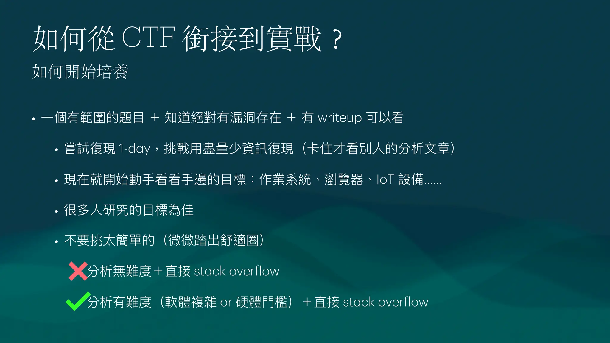 如何從 CTF 銜接到實戰
？
•
一
個有範圍的題
目
＋ 知道絕對有漏洞存在 ＋ 有 writeup 可以看
• 嘗試復現 1-d
a
y，挑戰
用
盡量少資訊復現（卡住才看別
人
的分析
文
章）
• 現在就開始動
手
看看
手
邊的
目
標：作業系統、瀏覽器、IoT 設備......
• 很多
人
研究的
目
標為佳
• 不要挑太簡單的（微微踏出舒適圈）
• 分析無難度＋直接 st
a
ck over
f
low
• 分析有難度（軟體複雜 or 硬體
門
檻）＋直接 st
a
ck over
f
low
如何開始培養
 