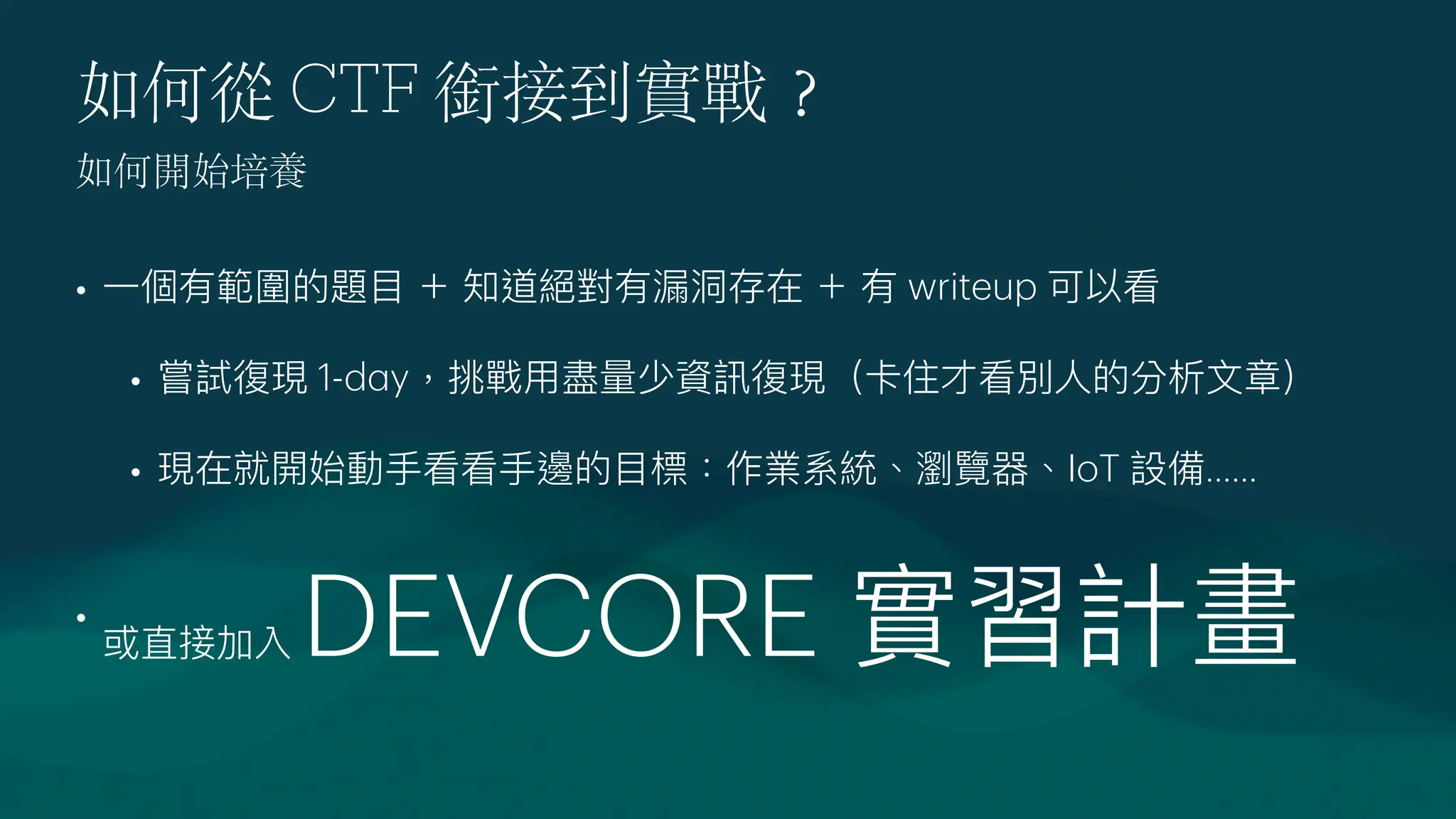 如何從 CTF 銜接到實戰
？
•
一
個有範圍的題
目
＋ 知道絕對有漏洞存在 ＋ 有 writeup 可以看
• 嘗試復現 1-d
a
y，挑戰
用
盡量少資訊復現（卡住才看別
人
的分析
文
章）
• 現在就開始動
手
看看
手
邊的
目
標：作業系統、瀏覽器、IoT 設備......
•
或直接加入 DEVCORE 實習計畫
如何開始培養
 