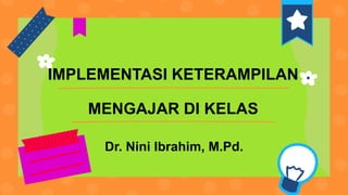 Dr. Nini Ibrahim, M.Pd.
IMPLEMENTASI KETERAMPILAN
MENGAJAR DI KELAS
 