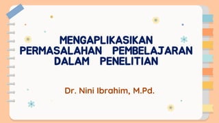 MENGAPLIKASIKAN
PERMASALAHAN PEMBELAJARAN
DALAM PENELITIAN
Dr. Nini Ibrahim, M.Pd.
 