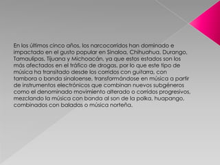 En los últimos cinco años, los narcocorridos han dominado e
impactado en el gusto popular en Sinaloa, Chihuahua, Durango,
Tamaulipas, Tijuana y Michoacán, ya que estos estados son los
más afectados en el tráfico de drogas, por lo que este tipo de
música ha transitado desde los corridos con guitarra, con
tambora o banda sinaloense, transformándose en música a partir
de instrumentos electrónicos que combinan nuevos subgéneros
como el denominado movimiento alterado o corridos progresivos,
mezclando la música con banda al son de la polka, huapango,
combinados con baladas o música norteña.
 