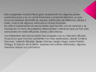 Los intérpretes del narcocorrido han pagado con su vida esta difusión
musical ya que muchos cantantes han sido asesinados, desde Chalino
Sánchez, Valentín Elizalde, Sergio Gómez, Sergio Vega, hasta Fabián
Ortega, El Halcón de la Sierra, quienes han sufrido atentados, algunos
mientras daban sus conciertos.
Este subgénero musical tiene gran aceptación en algunos países
sudamericanos y es un canal transmisor comercial efectivo ya que
anuncia bebidas alcohólicas, equipo sofisticado de telefonía celular y
radio, marca de algunos vehículos e incluso lociones.
Se critica fuertemente al narcocorrido que ha roto con la censura y se
maneja en un tono de palabras altisonantes y ofensivas que ya han sido
censurados en radio difusoras, bares y discotecas.
 
