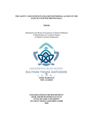 THE SAFETY AND ESTEEM FULFILLMENTOFTHOMAS AS SEEN IN THE
MAZE RUNNER’SFILMBYWES BALL
THESIS
Submitted to the Board of Examiners in Partial Fulfillment
of Requirement for Literature Degree
at English Literature Department
by
NINIK MARIANTI
NIM: AI.140252
ENGLISH LITERATURE DEPARTMENT
ADAB AND HUMANITIES FACULTY
STATE ISLAMIC UNIVERSITY
SULTHAN THAHA SAIFUDDIN JAMBI
2018
 