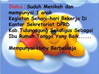 Status : Sudah Menikah dan
mempunyai 1 anak
Kegiatan Sehari-hari Bekerja Di
Kantor Sekretariat DPRD
Kab.Tulungagung Sekaligus Sebagai
Ibu Rumah Tangga Yang Baik......
Mempunyai Hoby Berbelanja

 