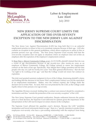 Labor & Employment
                                                        Law Alert
                                                               July 2010



    NEW JERSEY SUPREME COURT LIMITS THE
      APPLICATION OF THE OVER-SEVENTY
  EXCEPTION TO THE NEW JERSEY LAW AGAINST
              DISCRIMINATION
The New Jersey Law Against Discrimination (LAD) has long held that it is an unlawful
employment practice to refuse to hire or to terminate someone because of their age. LAD also
contains an exception to this general prohibition, which allows employers to refuse to hire or
promote persons over age seventy. The New Jersey Supreme Court recently held that the
over-seventy exception does not apply to situations where an employer does not re-hire an
employee after the expiration of the employee’s employment contract.

In Rose Nini v. Mercer Community College, et al., (A-13/14-09), plaintiff claimed that she was
a victim of age discrimination because at age seventy-two, after twenty-six years as an
employee of Mercer Community College, the College refused to renew her employment
contract on the basis of her age. Specifically, Nini alleged that College president told her that
people who stay on a job for twenty-five years “lose their general effectiveness,” that she had
“no right to be working at her age,” and that the College would not renew her contract on
expiration.

The trial court granted summary judgment in favor of the College, dismissing plaintiff’s claims
and holding that the decision to not renew Nini’s employment contract was not the equivalent
of an employment termination. Rather, once the contract expired, the College made the
decision not to re-hire Nini. As such, Nini was not protected by the LAD, as the College could
legally refuse to hire persons over age seventy.

The Appellate Division reversed, holding that a contract non-renewal should be considered a
termination and thus “outside the protection of the over-seventy exception” of the LAD.

The New Jersey Supreme Court granted certification. Despite settlement between the parties
prior to a final decision, the Supreme Court delivered its opinion given the importance of the
interpretation of the LAD and its impact on senior citizens in the workplace.

The Supreme Court affirmed the appellate court’s decision. Because the LAD “prohibits
termination and forced retirements based on age,” there is a “specific intention to protect those
employees over-seventy who have a pre-existing relationship with the employer from being
 