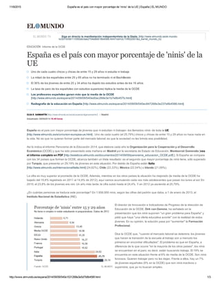 11/9/2015 España es el país con mayor porcentaje de 'ninis' de la UE | España | EL MUNDO
http://www.elmundo.es/espana/2014/09/09/540e1531268e3e5d7b8b456f.html 1/3
España es el país con mayor porcentaje de jóvenes que ni estudian ni trabajan ­los llamados ninis­ de toda la UE
[http://www.elmundo.es/e/un/union­europea­ue.html] . Uno de cada cuatro (el 25,79%) chicos y chicas de entre 15 y 29 años no hace nada en
la vida. No es que no quieran formar parte del mercado laboral, es que la sociedad no les brinda esa posibilidad.
Así lo indica el informe Panorama de la Educación 2014, que elabora cada año la Organización para la Cooperación y el Desarrollo
Económico (OCDE) y que ha sido presentado esta mañana en Madrid por la secretaria de Estado de Educación, Montserrat Gomendio [vea
el informe completo en PDF [http://estaticos.elmundo.es/documentos/2014/09/09/panorama_educacion_OCDE.pdf] ]. Si España se compara
con los 34 países que forman la OCDE, alcanza también un triste resultado: es el segundo que mayor porcentaje de ninis tiene, sólo superado
por Turquía, que presenta un 29,19% de jóvenes en esta situación. Por detrás de España están Italia
[http://www.elmundo.es/internacional/italia.html] (24,62%), Chile (22,33%), México (22,04%) o Irlanda (21,09%).
La cifra es muy superior al promedio de la OCDE. Además, mientras en los otros países la situación ha mejorado (la media de la OCDE ha
bajado del 15,6% registrado en 2011 al 14,9% de 2012), aquí vamos acumulando cada vez más adolescentes que pasan los lunes al sol. En
2010, el 23,8% de los jóvenes era nini. Un año más tarde, la cifra subió hasta el 24,4%. Y en 2012 ya asciende al 25,79%.
¿En cuántas personas se traduce este porcentaje? En 1.956.900 ninis, según las cifras del padrón que daba, a 1 de enero de 2013, el
Instituto Nacional de Estadística (INE).
El director de Innovación e Indicadores de Progreso de la dirección de
Educación de la OCDE, Dirk van Damme, ha señalado en la
presentación que los ninis suponen "un gran problema para España" y
pidió que haya "una oferta educativa acorde" con la realidad de estos
jóvenes. En su opinión, la solución pasa por "aumentar" la Formación
Profesional.
Dice la OCDE que, "cuando el mercado laboral se deteriora, los jóvenes
que hacen la transición de la escuela al trabajo son a menudo los
primeros en encontrar dificultades". El problema es que en España, a
diferencia de lo que ocurre "en la mayoría de los otros países", los ninis
se encuentran en el paro; es decir, están buscando trabajo. El 19% se
encuentra en esta situación frente al 6% de media de la OCDE. Son ninis
forzosos. Quieren trabajar pero no les dejan. Frente a ellos, hay un 7%
de jóvenes españoles (9% en la OCDE) que son ninis inactivos o
superninis, que ya no buscan empleo.
La causa de este fenómeno hay que buscarla en la época dorada del
EDUCACIÓN Informe de la OCDE
España es el país con mayor porcentaje de 'ninis' de la
UE
EL MUNDO TV Siga en directo la manifestación independentista de la Diada. [http://www.elmundo.es/el­mundo­
tv/2015/09/11/55f2eb3ae2704e8b618b4588.html?cid=ULTHR22001&s_kw=el_mundo_tv]
Uno de cada cuatro chicos y chicas de entre 15 y 29 años ni estudia ni trabaja
La mitad de los españoles entre 25 y 65 años no ha terminado ni el Bachillerato
El 36% de los jóvenes de entre 25 y 34 años ha dejado los estudios antes de los 16 años
La tasa de paro de los españoles con estudios superiores triplica la media de la OCDE
Los profesores españoles ganan más que la media de la OCDE
[http://www.elmundo.es/espana/2014/09/09/540ed0ac268e3e1b7e8b457b.html]
Radiografía de la educación en España [http://www.elmundo.es/espana/2014/09/09/540ec847268e3e237e8b4586.html]
OLGA R. SANMARTÍN [http://www.elmundo.es/social/usuarios/olgarsanmartin/] Madrid
Actualizado: 09/09/2014 18:49 horas
 