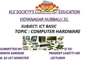 KLE SOCIETY'S COLLEGE OF EDUCATION
VIDYANAGAR HUBBALLI 31.
SUBJECT: ICT BASIC
TOPIC : COMPUTER HARDWARE
SUBMITTED BY: SUBMITTED TO:
NINITA KARIGAR PRADEEP LAXETTI SIR
B. Ed 1ST SEMESTER LECTURER
 