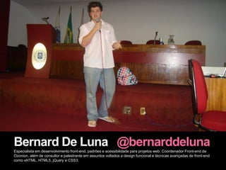 Bernard De Luna @bernarddeluna
Especialista em desenvolvimento front-end, padrões e acessibilidade para projetos web. Coordenador Front-end da
Ozonion, além de consultor e palestrante em assuntos voltados a design funcional e técnicas avançadas de front-end
como xHTML, HTML5, jQuery e CSS3.
 