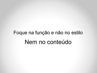 Foque na função e não no estilo
     Nem no conteúdo
 