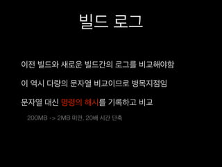 빌드 로그
이전 빌드와 새로운 빌드간의 로그를 비교해야함
이 역시 다량의 문자열 비교이므로 병목지점임
문자열 대신 명령의 해시를 기록하고 비교
200MB -> 2MB 미만, 20배 시간 단축
 