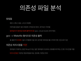 의존성 파일 분석
방법들
헤더 스캐너 사용, 느리고 부정확
의존성을 일일이 빌드파일에 수작업으로 명시, 유지보수 어려움
컴파일러가 컴파일시점에 출력하게 함.(gcc, visual studio 모두지원)
gcc -> Makefile 형식으로 의존성 출력
총 용량 약 90MB. 빌드시작할때 이걸 모두 분석한 뒤에 빌드를 시작하기엔 시간소모가 큼
의존성 처리시점을 지연
컴파일이 이뤄지는 동안 Ninja가 하는 일은 컴파일러 프로세스 종료를 대기하는 것 뿐, 이시간을 이용
대기시간동안 의존성 정보파일을 파싱, 정규화, 의존성 처리
 