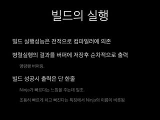 빌드의 실행
빌드 실행성능은 전적으로 컴파일러에 의존
병렬실행의 결과를 버퍼에 저장후 순차적으로 출력
명령행 버퍼링.
빌드 성공시 출력은 단 한줄
Ninja가 빠르다는 느낌을 주는데 일조.
조용히 빠르게 치고 빠진다는 특징에서 Ninja의 이름이 비롯됨
 
