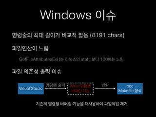 Windows 이슈
명령줄의 최대 길이가 비교적 짧음 (8191 chars)
파일연산이 느림
GetFileAttributesEx()는 리눅스의 stat()보다 100배는 느림
파일 의존성 출력 이슈
Visual Studio
Ninja 명령행
버퍼링 기능
gcc
Makefile 형식
변환명령행 출력
기존의 명령행 버퍼링 기능을 재사용하여 파일작업 제거
 
