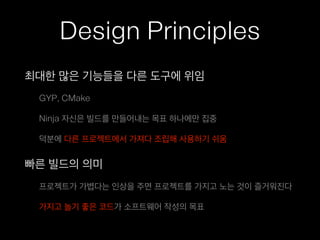 Design Principles
최대한 많은 기능들을 다른 도구에 위임
GYP, CMake
Ninja 자신은 빌드를 만들어내는 목표 하나에만 집중
덕분에 다른 프로젝트에서 가져다 조립해 사용하기 쉬움
빠른 빌드의 의미
프로젝트가 가볍다는 인상을 주면 프로젝트를 가지고 노는 것이 즐거워진다
가지고 놀기 좋은 코드가 소프트웨어 작성의 목표
 