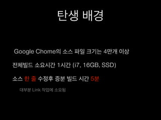 탄생 배경
Google Chome의 소스 파일 크기는 4만개 이상
전체빌드 소요시간 1시간 (i7, 16GB, SSD)
소스 한 줄 수정후 증분 빌드 시간 5분
대부분 Link 작업에 소요됨
 
