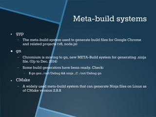 Meta-build systems 
● gyp 
− The meta-build system used to generate build files for Google Chrome 
and related projects (v8, node.js) 
● gn 
− Chromium is moving to gn, new META-Build system for generating .ninja 
file. (Up to Dec. 2014) 
− Some build generators have benn ready. Check: 
− $ gn gen ./out/Debug && ninja –C ./out/Debug gn 
● CMake 
− A widely used meta-build system that can generate Ninja files on Linux as 
of CMake version 2.8.8 
 