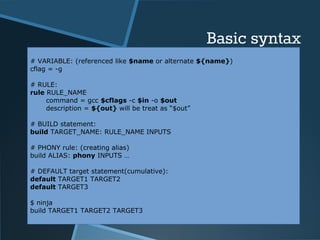 Basic syntax 
# VARIABLE: (referenced like $name or alternate ${name}) 
cflag = -g 
# RULE: 
rule RULE_NAME 
command = gcc $cflags -c $in -o $out 
description = ${out} will be treat as “$out” 
# BUILD statement: 
build TARGET_NAME: RULE_NAME INPUTS 
# PHONY rule: (creating alias) 
build ALIAS: phony INPUTS … 
# DEFAULT target statement(cumulative): 
default TARGET1 TARGET2 
default TARGET3 
$ ninja 
build TARGET1 TARGET2 TARGET3 
 