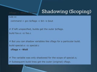 cflags = -Wall -Werror Shadowing (Scoping) 
rule cc 
command = gcc $cflags -c $in -o $out 
# If left unspecified, builds get the outer $cflags. 
build foo.o: cc foo.c 
# But you can shadow variables like cflags for a particular build. 
build special.o: cc special.c 
cflags = -Wall 
# The variable was only shadowed for the scope of special.o; 
# Subsequent build lines get the outer (original) cflags. 
build bar.o: cc bar.c 
 