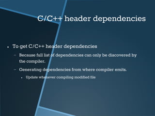C/C++ header dependencies 
● To get C/C++ header dependencies 
− Because full list of dependencies can only be discovered by 
the compiler. 
− Generating dependencies from where compiler emits. 
● Update whenever compiling modified file 
 