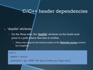 C/C++ header dependencies 
● ‘depfile’ attribute 
− On the Ninja side, the ‘depfile’ attribute on the build must 
point to a path where this data is written. 
● Ninja only supports the limited subset of the Makefile syntax emitted 
by compilers. 
rule cc 
depfile = $out.d 
command = gcc -MMD -MF $out.d [other gcc flags here] 
 