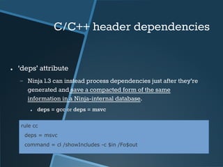 C/C++ header dependencies 
● ‘deps’ attribute 
− Ninja 1.3 can instead process dependencies just after they’re 
generated and save a compacted form of the same 
information in a Ninja-internal database. 
● deps = gcc or deps = msvc 
rule cc 
deps = msvc 
command = cl /showIncludes -c $in /Fo$out 
 