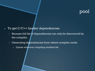 pool 
● To get C/C++ header dependencies 
− Because full list of dependencies can only be discovered by 
the compiler. 
− Generating dependencies from where compiler emits. 
● Update whenever compiling modified file 
 