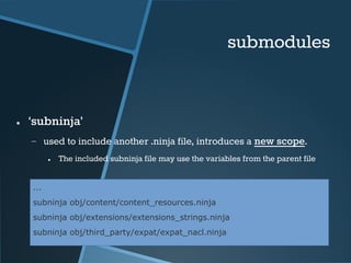 submodules 
● ‘subninja’ 
− used to include another .ninja file, introduces a new scope. 
● The included subninja file may use the variables from the parent file 
... 
subninja obj/content/content_resources.ninja 
subninja obj/extensions/extensions_strings.ninja 
subninja obj/third_party/expat/expat_nacl.ninja 
 