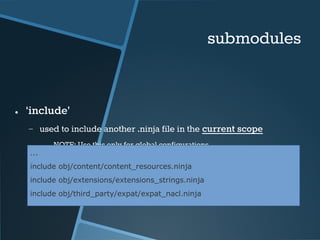 submodules 
● ‘include’ 
− used to include another .ninja file in the current scope 
● NOTE: Use this only for global configurations 
... 
include obj/content/content_resources.ninja 
include obj/extensions/extensions_strings.ninja 
include obj/third_party/expat/expat_nacl.ninja 
 