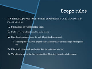 Scope rules 
● The full lookup order for a variable expanded in a build block (or the 
rule is uses) is: 
1. Special built-in variables ($in, $out). 
2. Build-level variables from the build block. 
3. Rule-level variables from the rule block (i.e. $command). 
1. Note: Expansion that will expand "late", and may make use of in-scope bindings like 
$in. 
4. File-level variables from the file that the build line was in. 
5. Variables from the file that included that file using the subninja keyword. 
 